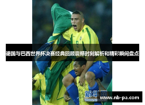德国与巴西世界杯决赛经典回顾震撼时刻解析和精彩瞬间盘点