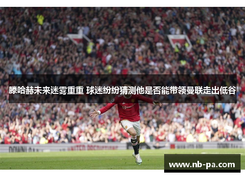 滕哈赫未来迷雾重重 球迷纷纷猜测他是否能带领曼联走出低谷