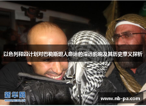 以色列释囚计划对巴勒斯坦人命运的深远影响及其历史意义探析