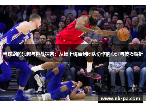 当球霸的乐趣与挑战探索：从场上统治到团队协作的心理与技巧解析