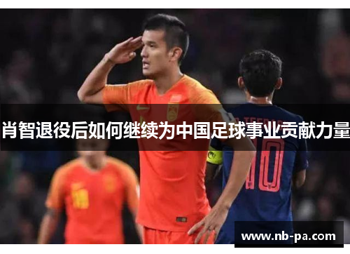 肖智退役后如何继续为中国足球事业贡献力量