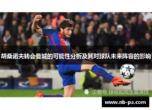 胡桑诺夫转会曼城的可能性分析及其对球队未来阵容的影响