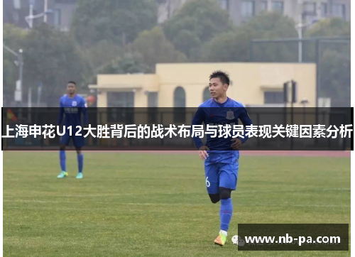 上海申花U12大胜背后的战术布局与球员表现关键因素分析
