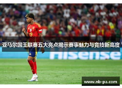 亚马尔国王联赛五大亮点揭示赛事魅力与竞技新高度
