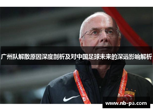 广州队解散原因深度剖析及对中国足球未来的深远影响解析