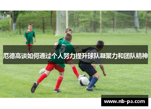 厄德高谈如何通过个人努力提升球队凝聚力和团队精神