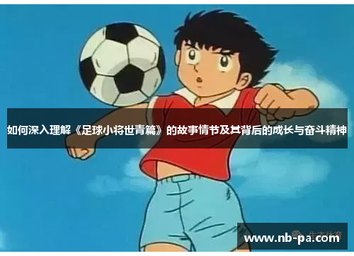 如何深入理解《足球小将世青篇》的故事情节及其背后的成长与奋斗精神