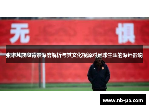 张琳芃族裔背景深度解析与其文化根源对足球生涯的深远影响
