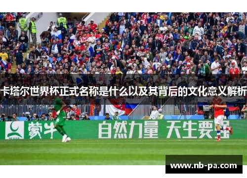 卡塔尔世界杯正式名称是什么以及其背后的文化意义解析