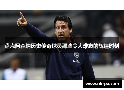 盘点阿森纳历史传奇球员那些令人难忘的辉煌时刻