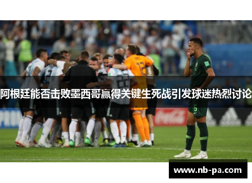 阿根廷能否击败墨西哥赢得关键生死战引发球迷热烈讨论 阿根廷能否击败墨西哥赢得关键生死战引发球迷热烈讨论