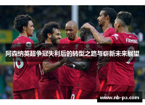 阿森纳英超争冠失利后的转型之路与崭新未来展望 阿森纳英超争冠失利后的转型之路与崭新未来展望