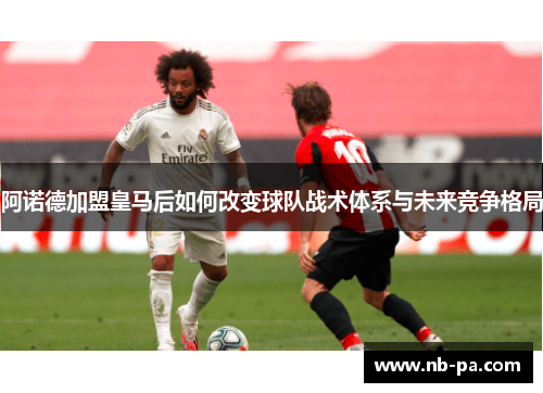 阿诺德加盟皇马后如何改变球队战术体系与未来竞争格局 阿诺德加盟皇马后如何改变球队战术体系与未来竞争格局