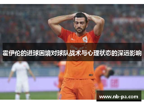 霍伊伦的进球困境对球队战术与心理状态的深远影响 霍伊伦的进球困境对球队战术与心理状态的深远影响