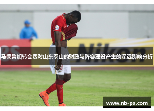 马德鲁加转会费对山东泰山的财政与阵容建设产生的深远影响分析 马德鲁加转会费对山东泰山的财政与阵容建设产生的深远影响分析