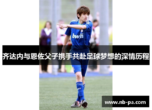 齐达内与恩佐父子携手共赴足球梦想的深情历程
