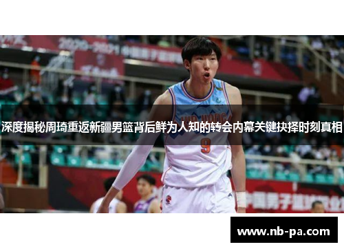 深度揭秘周琦重返新疆男篮背后鲜为人知的转会内幕关键抉择时刻真相