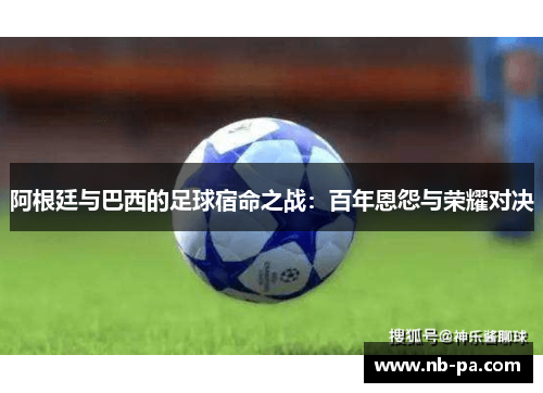 阿根廷与巴西的足球宿命之战：百年恩怨与荣耀对决