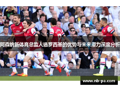 阿森纳新体育总监人选罗西基的优势与未来潜力深度分析