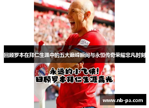 回顾罗本在拜仁生涯中的五大巅峰瞬间与永恒传奇荣耀非凡时刻