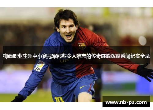梅西职业生涯中小赛冠军那些令人难忘的传奇巅峰辉煌瞬间纪实全录