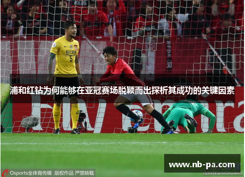 浦和红钻为何能够在亚冠赛场脱颖而出探析其成功的关键因素