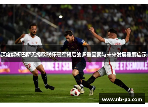 深度解析巴萨无缘欧联杯冠军背后的多重因素与未来发展重要启示