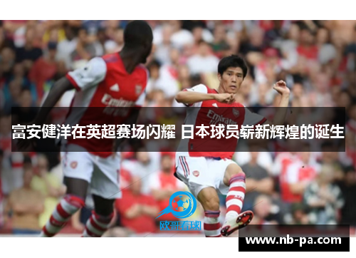 富安健洋在英超赛场闪耀 日本球员崭新辉煌的诞生