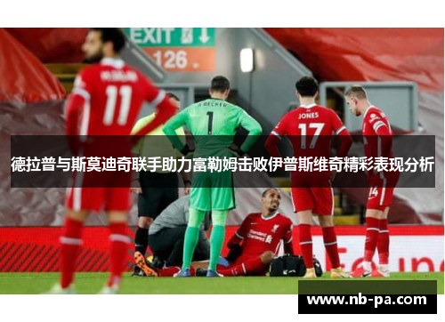 德拉普与斯莫迪奇联手助力富勒姆击败伊普斯维奇精彩表现分析