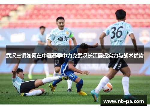 武汉三镇如何在中超赛季中力克武汉长江展现实力与战术优势