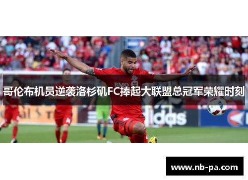 哥伦布机员逆袭洛杉矶FC捧起大联盟总冠军荣耀时刻 哥伦布机员逆袭洛杉矶FC捧起大联盟总冠军荣耀时刻