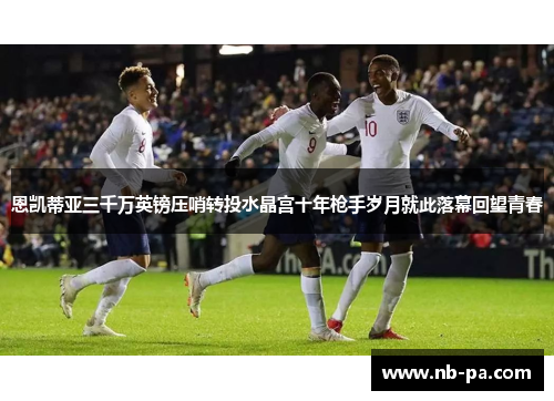 恩凯蒂亚三千万英镑压哨转投水晶宫十年枪手岁月就此落幕回望青春 恩凯蒂亚三千万英镑压哨转投水晶宫十年枪手岁月就此落幕回望青春