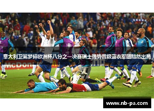 意大利卫冕梦碎欧洲杯八分之一决赛瑞士强势晋级蓝衣军团黯然出局