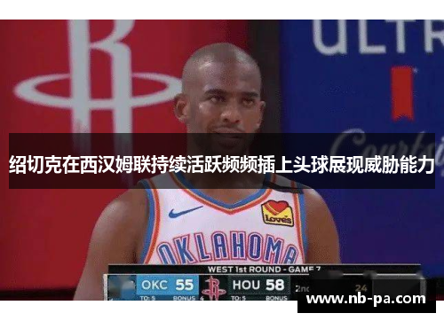 绍切克在西汉姆联持续活跃频频插上头球展现威胁能力 绍切克在西汉姆联持续活跃频频插上头球展现威胁能力