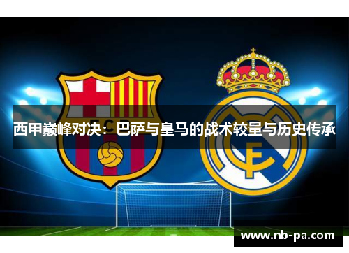 西甲巅峰对决：巴萨与皇马的战术较量与历史传承