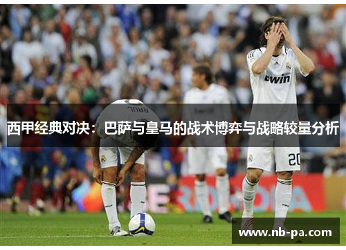 西甲经典对决：巴萨与皇马的战术博弈与战略较量分析