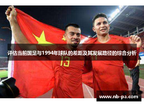 评估当前国足与1994年球队的差距及其发展路径的综合分析 评估当前国足与1994年球队的差距及其发展路径的综合分析