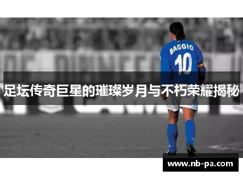 足坛传奇巨星的璀璨岁月与不朽荣耀揭秘 足坛传奇巨星的璀璨岁月与不朽荣耀揭秘