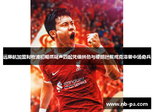 远藤航加盟利物浦初期质疑声四起凭借拼劲与硬朗拦截成克洛普中场奇兵