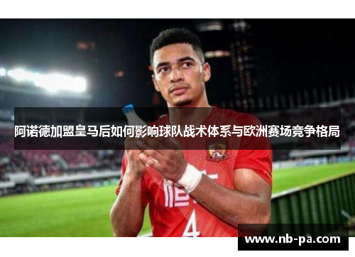 阿诺德加盟皇马后如何影响球队战术体系与欧洲赛场竞争格局