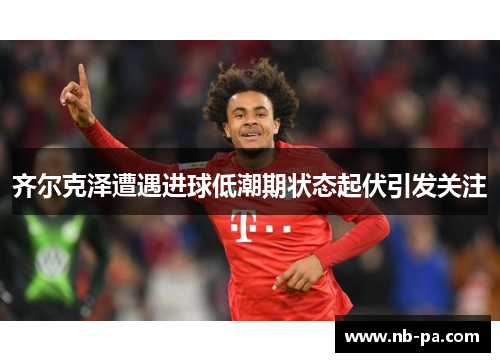 齐尔克泽遭遇进球低潮期状态起伏引发关注