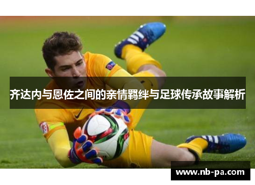 齐达内与恩佐之间的亲情羁绊与足球传承故事解析 齐达内与恩佐之间的亲情羁绊与足球传承故事解析