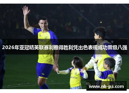 2026年亚冠精英联赛利雅得胜利凭出色表现成功晋级八强 2026年亚冠精英联赛利雅得胜利凭出色表现成功晋级八强