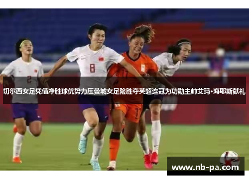 切尔西女足凭借净胜球优势力压曼城女足险胜夺英超连冠为功勋主帅艾玛·海耶斯献礼 切尔西女足凭借净胜球优势力压曼城女足险胜夺英超连冠为功勋主帅艾玛·海耶斯献礼