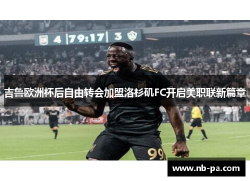 吉鲁欧洲杯后自由转会加盟洛杉矶FC开启美职联新篇章 吉鲁欧洲杯后自由转会加盟洛杉矶FC开启美职联新篇章