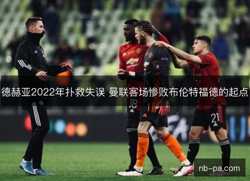 德赫亚2022年扑救失误 曼联客场惨败布伦特福德的起点 德赫亚2022年扑救失误 曼联客场惨败布伦特福德的起点